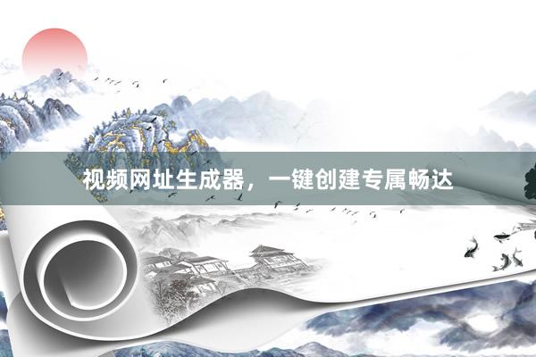 视频网址生成器，一键创建专属畅达