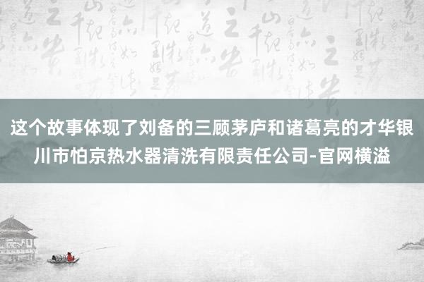 这个故事体现了刘备的三顾茅庐和诸葛亮的才华银川市怕京热水器清洗有限责任公司-官网横溢