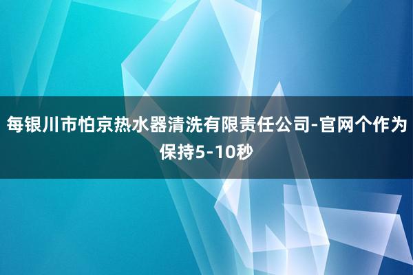 每银川市怕京热水器清洗有限责任公司-官网个作为保持5-10秒