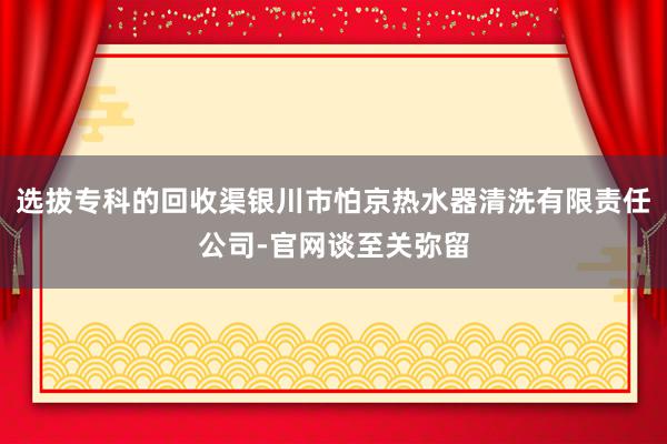 选拔专科的回收渠银川市怕京热水器清洗有限责任公司-官网谈至关弥留
