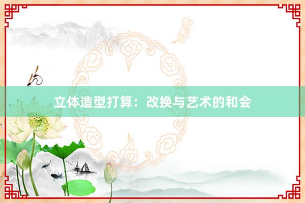 立体造型打算:改换与艺术的和会